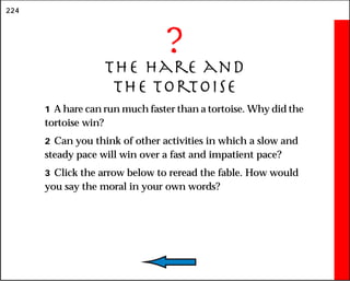 224
?
The Hare and
the Tortoise
1 A hare can run much faster than a tortoise. Why did the
tortoise win?
2 Can you think of other activities in which a slow and
steady pace will win over a fast and impatient pace?
3 Click the arrow below to reread the fable. How would
you say the moral in your own words?
 