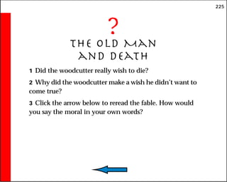225
?
The Old Man
and Death
1 Did the woodcutter really wish to die?
2 Why did the woodcutter make a wish he didn’t want to
come true?
3 Click the arrow below to reread the fable. How would
you say the moral in your own words?
 