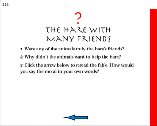 226
?
The Hare With
Many Friends
1 Were any of the animals truly the hare’s friends?
2 Why didn’t the animals want to help the hare?
3 Click the arrow below to reread the fable. How would
you say the moral in your own words?
 