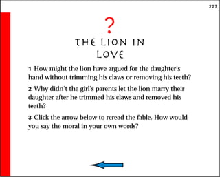 227
?
The Lion in
Love
1 How might the lion have argued for the daughter’s
hand without trimming his claws or removing his teeth?
2 Why didn’t the girl’s parents let the lion marry their
daughter after he trimmed his claws and removed his
teeth?
3 Click the arrow below to reread the fable. How would
you say the moral in your own words?
 