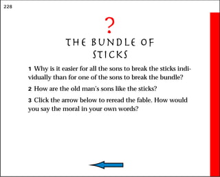 228
?
The Bundle of
Sticks
1 Why is it easier for all the sons to break the sticks indi-
vidually than for one of the sons to break the bundle?
2 How are the old man’s sons like the sticks?
3 Click the arrow below to reread the fable. How would
you say the moral in your own words?
 
