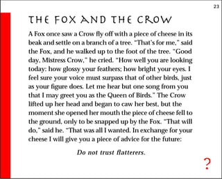 23
The Fox and the Crow
A Fox once saw a Crow fly off with a piece of cheese in its
beak and settle on a branch of a tree. “That’s for me,” said
the Fox, and he walked up to the foot of the tree. “Good
day, Mistress Crow,” he cried. “How well you are looking
today: how glossy your feathers; how bright your eyes. I
feel sure your voice must surpass that of other birds, just
as your figure does. Let me hear but one song from you
that I may greet you as the Queen of Birds.” The Crow
lifted up her head and began to caw her best, but the
moment she opened her mouth the piece of cheese fell to
the ground, only to be snapped up by the Fox. “That will
do,” said he. “That was all I wanted. In exchange for your
cheese I will give you a piece of advice for the future:
Do not trust flatterers.
?
 