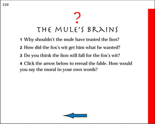 230
?
The mule’s Brains
1 Why shouldn’t the mule have trusted the lion?
2 How did the fox’s wit get him what he wanted?
3 Do you think the lion will fall for the fox’s wit?
4 Click the arrow below to reread the fable. How would
you say the moral in your own words?
 