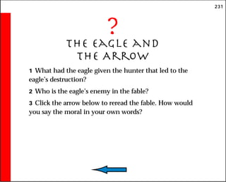 231
?
The Eagle and
the Arrow
1 What had the eagle given the hunter that led to the
eagle’s destruction?
2 Who is the eagle’s enemy in the fable?
3 Click the arrow below to reread the fable. How would
you say the moral in your own words?
 
