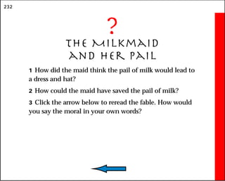 232
?
The Milkmaid
and Her Pail
1 How did the maid think the pail of milk would lead to
a dress and hat?
2 How could the maid have saved the pail of milk?
3 Click the arrow below to reread the fable. How would
you say the moral in your own words?
 