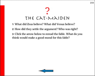 233
?
The Cat-Maiden
1 What did Zeus believe? What did Venus believe?
2 How did they settle the argument? Who was right?
3 Click the arrow below to reread the fable. What do you
think would make a good moral for this fable?
 
