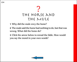 234
?
The Horse and
the Mule
1 Why did the mule envy the horse?
2 The mule said the horse had nothing to do, but that was
wrong. What did the horse do?
3 Click the arrow below to reread the fable. How would
you say the moral in your own words?
 