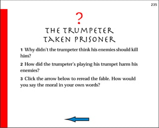 235
?
The Trumpeter
Taken Prisoner
1 Why didn’t the trumpeter think his enemies should kill
him?
2 How did the trumpeter’s playing his trumpet harm his
enemies?
3 Click the arrow below to reread the fable. How would
you say the moral in your own words?
 