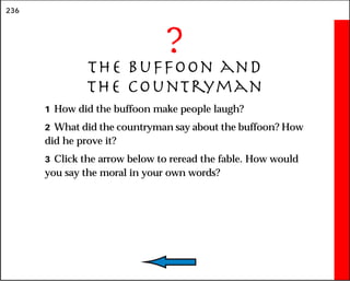 236
?
The Buffoon and
the Countryman
1 How did the buffoon make people laugh?
2 What did the countryman say about the buffoon? How
did he prove it?
3 Click the arrow below to reread the fable. How would
you say the moral in your own words?
 