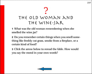 237
?
The Old Woman and
the Wine-Jar
1 What was the old woman remembering when she
smelled the wine jar?
2 Do you remember certain things when you smell some-
thing like freshly cut grass, smoke from a fireplace, or a
certain kind of food?
3 Click the arrow below to reread the fable. How would
you say the moral in your own words?
 