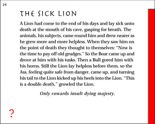 24
The Sick Lion
A Lion had come to the end of his days and lay sick unto
death at the mouth of his cave, gasping for breath. The
animals, his subjects, came round him and drew nearer as
he grew more and more helpless. When they saw him on
the point of death they thought to themselves: “Now is
the time to pay off old grudges.” So the Boar came up and
drove at him with his tusks. Then a Bull gored him with
his horns. Still the Lion lay helpless before them, so the
Ass, feeling quite safe from danger, came up, and turning
his tail to the Lion kicked up his heels into the Lion. “This
is a double death,” growled the Lion.
Only cowards insult dying majesty.
?
 