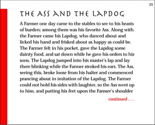 25
The Ass and the Lapdog
A Farmer one day came to the stables to see to his beasts
of burden; among them was his favorite Ass. Along with
the Farmer came his Lapdog, who danced about and
licked his hand and frisked about as happy as could be.
The Farmer felt in his pocket, gave the Lapdog some
dainty food, and sat down while he gave his orders to his
sons. The Lapdog jumped into his master’s lap and lay
there blinking while the Farmer stroked his ears. The Ass,
seeing this, broke loose from his halter and commenced
prancing about in imitation of the Lapdog. The Farmer
could not hold his sides with laughter, so the Ass went up
to him, and putting his feet upon the Farmer’s shoulder
continued . . .
 