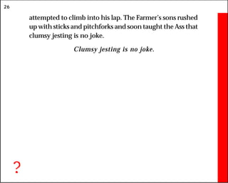 26
attempted to climb into his lap. The Farmer’s sons rushed
up with sticks and pitchforks and soon taught the Ass that
clumsy jesting is no joke.
Clumsy jesting is no joke.
?
 