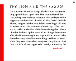 27
The Lion and the Mouse
Once, when a Lion was asleep, a little Mouse began run-
ning up and down upon him. This soon wakened the
Lion, who placed his huge paw upon him, and opened his
big jaws to swallow him. “Pardon, O King,” cried the little
Mouse, “forgive me this time, I shall never forget it! I may
be able to return the favor one of these day?” The Lion
was so tickled at the idea of the Mouse being able to help
him that he lifted up his paw and let him go. Some time
after, the Lion was caught in a trap, and the hunters, who
desired to carry him alive to the King, tied him to a tree
while they went in search of a wagon to carry him on. Just
then the little Mouse happened to pass by, and seeing the
continued . . .
 