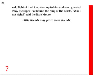 28
sad plight of the Lion, went up to him and soon gnawed
away the ropes that bound the King of the Beasts. “Was I
not right?” said the little Mouse.
Little friends may prove great friends.
?
 