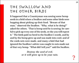 29
The Swallow and
the Other Birds
It happened that a Countryman was sowing some hemp
seeds in a field where a Swallow and some other birds were
hopping about picking up their food. “Beware of that
man,” observed the Swallow. “Why, what is he doing?”
asked the others. “That is hemp seed he is sowing; be care-
ful to pick up every one of the seeds, or else you will repent
it.” The birds paid no heed to the Swallow’s words, and by
and by the hemp grew up and was made into cord, and of
the cords nets were made, and many a bird that had
ignored the Swallow’s advice was caught in nets made out
of that very hemp. “What did I tell you?” said the Swallow.
Destroy the seed of evil,
or it will grow up to be your ruin.
?
 
