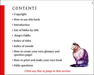 3
Contents
• Copyright
• How to use this book
• Introduction
• List of fables by title
• Aesop’s Fables
• Index of titles
• Index of morals
• How to create your own glossary and
question pages
• How to print and make your own book
• Fable questions
Click any line to jump to that section
 