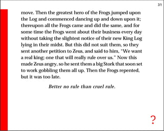 31
move. Then the greatest hero of the Frogs jumped upon
the Log and commenced dancing up and down upon it;
thereupon all the Frogs came and did the same, and for
some time the Frogs went about their business every day
without taking the slightest notice of their new King Log
lying in their midst. But this did not suit them, so they
sent another petition to Zeus, and said to him, “We want
a real king; one that will really rule over us.” Now this
made Zeus angry, so he sent them a big Stork that soon set
to work gobbling them all up. Then the Frogs repented,
but it was too late.
Better no rule than cruel rule.
?
 