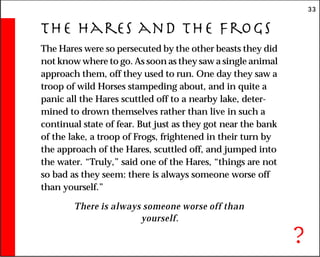 33
The Hares and the Frogs
The Hares were so persecuted by the other beasts they did
not know where to go. As soon as they saw a single animal
approach them, off they used to run. One day they saw a
troop of wild Horses stampeding about, and in quite a
panic all the Hares scuttled off to a nearby lake, deter-
mined to drown themselves rather than live in such a
continual state of fear. But just as they got near the bank
of the lake, a troop of Frogs, frightened in their turn by
the approach of the Hares, scuttled off, and jumped into
the water. “Truly,” said one of the Hares, “things are not
so bad as they seem: there is always someone worse off
than yourself.”
There is always someone worse off than
yourself.
?
 