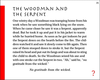 35
The Woodman and
the Serpent
One wintry day a Woodman was tramping home from his
work when he saw something black lying on the snow.
When he came closer he saw it was a Serpent, apparently
dead. But he took it up and put it in his jacket to warm
while he hurried home. As soon as he got indoors he put
the Serpent down on the hearth before the fire. The chil-
dren watched it and saw it slowly come to life again. Then
one of them stooped down to stroke it, but the Serpent
raised its head and put out its fangs and was about to sting
the child to death. So the Woodman seized his axe and
with one stroke cut the Serpent in two. “Ah,” said he, “no
gratitude from the wicked.”
No gratitude from the wicked.
?
 