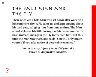 36
The Bald Man and
the Fly
There once was a Bald Man who sat down after work on a
hot summer’s day. A Fly came up and kept buzzing about
his bald pate, stinging him from time to time. The Man
aimed a blow at his little enemy, but his palm came on his
head instead; and again the Fly tormented him. But this
time the Man was wiser, and said: “You will only injure
yourself if you take notice of despicable enemies.”
You will only injure yourself if you take
notice of despicable enemies.
?
 