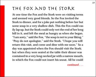 37
The Fox and the Stork
At one time the Fox and the Stork were on visiting terms
and seemed very good friends. So the Fox invited the
Stork to dinner, and for a joke put nothing before her but
some soup in a very shallow dish. This the Fox could eas-
ily lap up, but the Stork could only wet the end of her long
bill in it, and left the meal as hungry as when she began.
“I am sorry,” said the Fox, “the soup is not to your liking.”
“Pray do not apologize,” said the Stork. “I hope you will
return this visit, and come and dine with me soon.” So a
day was appointed when the Fox should visit the Stork;
but when they were seated at the table their dinner was
contained in a very long-necked jar with a narrow mouth,
in which the Fox could not insert his snout. All he could
continued . . .
 