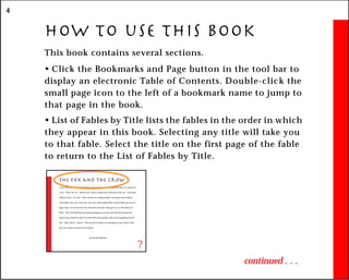 4
How to use this book
This book contains several sections.
• Click the Bookmarks and Page button in the tool bar to
display an electronic Table of Contents. Double-click the
small page icon to the left of a bookmark name to jump to
that page in the book.
• List of Fables by Title lists the fables in the order in which
they appear in this book. Selecting any title will take you
to that fable. Select the title on the first page of the fable
to return to the List of Fables by Title.
continued . . .
The Fox and the Crow
A Fox once saw a Crow fly off with a piece of cheese in its beak and settle on a branch of
a tree. “That’s for me,” said the Fox, and he walked up to the foot of the tree. “Good day,
Mistress Crow,” he cried. “How well you are looking today: how glossy your feathers;
how bright your eyes. I feel sure your voice must surpass that of other birds, just as your
figure does. Let me hear but one song from you that I may greet you as the Queen of
Birds.” The Crow lifted up her head and began to caw her best, but the moment she
opened her mouth the piece of cheese fell to the ground, only to be snapped up by the
Fox. “That will do,” said he. “That was all I wanted. In exchange for your cheese I will
give you a piece of advice for the future:
Do not trust flatterers.
?
 