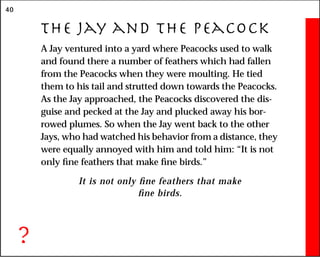 40
The Jay and the Peacock
A Jay ventured into a yard where Peacocks used to walk
and found there a number of feathers which had fallen
from the Peacocks when they were moulting. He tied
them to his tail and strutted down towards the Peacocks.
As the Jay approached, the Peacocks discovered the dis-
guise and pecked at the Jay and plucked away his bor-
rowed plumes. So when the Jay went back to the other
Jays, who had watched his behavior from a distance, they
were equally annoyed with him and told him: “It is not
only fine feathers that make fine birds.”
It is not only fine feathers that make
fine birds.
?
 
