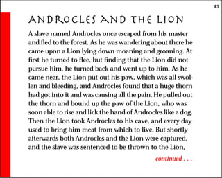 43
Androcles and the lion
A slave named Androcles once escaped from his master
and fled to the forest. As he was wandering about there he
came upon a Lion lying down moaning and groaning. At
first he turned to flee, but finding that the Lion did not
pursue him, he turned back and went up to him. As he
came near, the Lion put out his paw, which was all swol-
len and bleeding, and Androcles found that a huge thorn
had got into it and was causing all the pain. He pulled out
the thorn and bound up the paw of the Lion, who was
soon able to rise and lick the hand of Androcles like a dog.
Then the Lion took Androcles to his cave, and every day
used to bring him meat from which to live. But shortly
afterwards both Androcles and the Lion were captured,
and the slave was sentenced to be thrown to the Lion,
continued . . .
 
