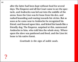 44
after the latter had been kept without food for several
days. The Emperor and all his Court came to see the spec-
tacle, and Androcles was led out into the middle of the
arena. Soon the Lion was let loose from his den, and
rushed bounding and roaring towards his victim. But as
soon as he came near to Androcles he recognized his
friend, and fawned upon him, and licked his hands like a
friendly dog. The Emperor, surprised at this, summoned
Androcles to him, who told him the whole story. Where-
upon the slave was pardoned and freed, and the Lion let
loose to his native forest.
Gratitude is the sign of noble souls.
?
 
