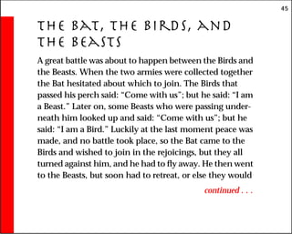 45
The Bat, the Birds, and
the Beasts
A great battle was about to happen between the Birds and
the Beasts. When the two armies were collected together
the Bat hesitated about which to join. The Birds that
passed his perch said: “Come with us”; but he said: “I am
a Beast.” Later on, some Beasts who were passing under-
neath him looked up and said: “Come with us”; but he
said: “I am a Bird.” Luckily at the last moment peace was
made, and no battle took place, so the Bat came to the
Birds and wished to join in the rejoicings, but they all
turned against him, and he had to fly away. He then went
to the Beasts, but soon had to retreat, or else they would
continued . . .
 