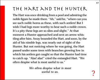 47
The Hart and the Hunter
The Hart was once drinking from a pool and admiring the
noble figure he made there. “Ah,” said he, “where can you
see such noble horns as these, with such antlers! But I
wish I had legs more worthy to bear such a noble crown.
It’s a pity these legs are so slim and slight.” At that
moment a Hunter approached and sent an arrow whis-
tling after him. Away bounded the Hart, and soon, by the
aid of his nimble legs, was nearly out of sight of the
Hunter. But not noticing where he was going, the Hart
passed under some trees with branches growing low in
which his antlers got caught so that the Hunter had time
to catch up. “Alas! alas!” cried the entangled Hart. “We
often despise what is most useful to us.”
We often despise what is most
useful to us.
?
 