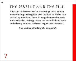 48
The Serpent and the File
A Serpent in the course of its wanderings came into an
armorer’s shop. As he glided over the floor he felt his skin
pricked by a file lying there. In a rage he turned upon it
and tried to dart his fangs into it, but he could do no harm
to the heavy iron and had soon to give over his wrath.
It is useless attacking the insensible.
?
 
