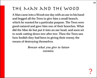 49
The Man and the Wood
A Man came into a Wood one day with an axe in his hand
and begged all the Trees to give him a small branch,
which he wanted for a particular purpose. The Trees were
good-natured and gave him one of their branches. What
did the Man do but put it into an axe head, and soon set
to work cutting down tree after tree. Then the Trees saw
how foolish they had been in giving their enemy the
means of destroying themselves.
Beware what you give to future
enemies.
?
 