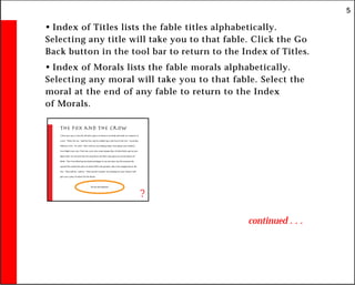 5
• Index of Titles lists the fable titles alphabetically.
Selecting any title will take you to that fable. Click the Go
Back button in the tool bar to return to the Index of Titles.
• Index of Morals lists the fable morals alphabetically.
Selecting any moral will take you to that fable. Select the
moral at the end of any fable to return to the Index
of Morals.
continued . . .
The Fox and the Crow
A Fox once saw a Crow fly off with a piece of cheese in its beak and settle on a branch of
a tree. “That’s for me,” said the Fox, and he walked up to the foot of the tree. “Good day,
Mistress Crow,” he cried. “How well you are looking today: how glossy your feathers;
how bright your eyes. I feel sure your voice must surpass that of other birds, just as your
figure does. Let me hear but one song from you that I may greet you as the Queen of
Birds.” The Crow lifted up her head and began to caw her best, but the moment she
opened her mouth the piece of cheese fell to the ground, only to be snapped up by the
Fox. “That will do,” said he. “That was all I wanted. In exchange for your cheese I will
give you a piece of advice for the future:
Do not trust flatterers.
?
 