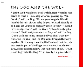 50
The Dog and the Wolf
A gaunt Wolf was almost dead with hunger when he hap-
pened to meet a House-dog who was passing by. “Ah,
Cousin,” said the Dog. “I knew your irregular life will
soon be the ruin of you. Why do you not work steadily as
do I, and get your food regularly given to you?” “I would
have no objection,” said the Wolf, “if I could only get a
chance.” “I will easily arrange that for you,” said the Dog.
“Come with me to my master and you shall share my
work.” So the Wolf and the Dog went towards the town
together. On the way there the Wolf noticed that the hair
on a certain part of the Dog’s neck was very much worn
away, so he asked him how that had come about. “Oh, it
is nothing,” said the Dog. “That is only the place where
continued . . .
 