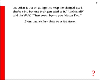 51
the collar is put on at night to keep me chained up; it
chafes a bit, but one soon gets used to it.” “Is that all?”
said the Wolf. “Then good- bye to you, Master Dog.”
Better starve free than be a fat slave.
?
 