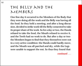52
The Belly and the
Members
One fine day it occurred to the Members of the Body that
they were doing all the work and the Belly was having all
the food. So they held a meeting, and after a long discus-
sion, decided to strike work till the Belly consented to take
its proper share of the work. So for a day or two, the Hands
refused to take the food, the Mouth refused to receive it,
and the Teeth had no work to do. But after a day or two
the Members began to find that they themselves were not
in a very active condition: the Hands could hardly move,
and the Mouth was all parched and dry, while the Legs
were unable to support the rest. So thus they found that
continued . . .
 