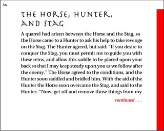 56
The Horse, Hunter,
and Stag
A quarrel had arisen between the Horse and the Stag, so
the Horse came to a Hunter to ask his help to take revenge
on the Stag. The Hunter agreed, but said: “If you desire to
conquer the Stag, you must permit me to guide you with
these reins, and allow this saddle to be placed upon your
back so that I may keep steady upon you as we follow after
the enemy.” The Horse agreed to the conditions, and the
Hunter soon saddled and bridled him. With the aid of the
Hunter the Horse soon overcame the Stag, and said to the
Hunter: “Now, get off and remove those things from my
continued . . .
 