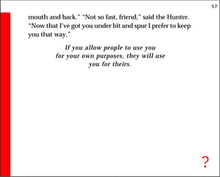57
mouth and back.” “Not so fast, friend,” said the Hunter.
“Now that I’ve got you under bit and spur I prefer to keep
you that way.”
If you allow people to use you
for your own purposes, they will use
you for theirs.
?
 
