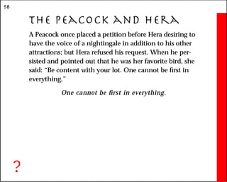 58
The Peacock and Hera
A Peacock once placed a petition before Hera desiring to
have the voice of a nightingale in addition to his other
attractions; but Hera refused his request. When he per-
sisted and pointed out that he was her favorite bird, she
said: “Be content with your lot. One cannot be first in
everything.”
One cannot be first in everything.
?
 
