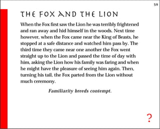 59
The Fox and the Lion
When the Fox first saw the Lion he was terribly frightened
and ran away and hid himself in the woods. Next time
however, when the Fox came near the King of Beasts, he
stopped at a safe distance and watched him pass by. The
third time they came near one another the Fox went
straight up to the Lion and passed the time of day with
him, asking the Lion how his family was faring and when
he might have the pleasure of seeing him again. Then,
turning his tail, the Fox parted from the Lion without
much ceremony.
Familiarity breeds contempt.
?
 