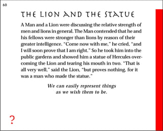 60
The Lion and the Statue
A Man and a Lion were discussing the relative strength of
men and lions in general. The Man contended that he and
his fellows were stronger than lions by reason of their
greater intelligence. “Come now with me,” he cried, “and
I will soon prove that I am right.” So he took him into the
public gardens and showed him a statue of Hercules over-
coming the Lion and tearing his mouth in two. “That is
all very well,” said the Lion, “but proves nothing, for it
was a man who made the statue.”
We can easily represent things
as we wish them to be.
?
 