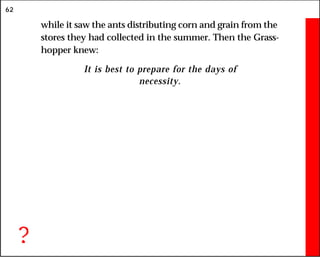 62
while it saw the ants distributing corn and grain from the
stores they had collected in the summer. Then the Grass-
hopper knew:
It is best to prepare for the days of
necessity.
?
 