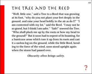 63
The Tree and the Reed
“Well, little one,” said a Tree to a Reed that was growing
at its foot, “why do you not plant your feet deeply in the
ground, and raise your head boldly in the air as do I?” “I
am contented with my lot,” said the Reed. “I may not be
so grand, but I think I am safer.” “Safe!” sneered the Tree.
“Who shall pluck me up by the roots or bow my head to
the ground?” But it soon had to repent of its boasting, for
a hurricane arose which tore it up from its roots and cast
it a useless log on the ground, while the little Reed, bend-
ing to the force of the wind, soon stood upright again
when the storm had passed over.
Obscurity often brings safety.
?
 