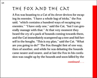 64
The Fox and the Cat
A Fox was boasting to a Cat of its clever devices for escap-
ing its enemies. “I have a whole bag of tricks,” the Fox
said, “which contains a hundred ways of escaping my
enemies.” “I have only one,” said the Cat, “but I can gen-
erally manage with that.” At that very moment they
heard the cry of a pack of hounds coming towards them,
and the Cat immediately scampered up a tree and hid her-
self in the boughs. “This is my plan,” said the Cat. “What
are you going to do?” The Fox thought first of one way,
then of another, and while he was debating the hounds
came nearer and nearer, and at last the Fox in his confu-
sion was caught up by the hounds and soon killed by the
continued . . .
 