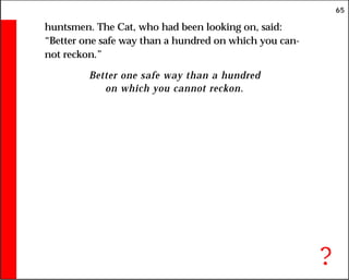 65
huntsmen. The Cat, who had been looking on, said:
“Better one safe way than a hundred on which you can-
not reckon.”
Better one safe way than a hundred
on which you cannot reckon.
?
 