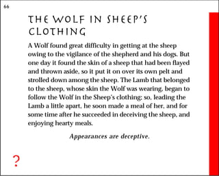 66
The Wolf in Sheep’s
Clothing
A Wolf found great difficulty in getting at the sheep
owing to the vigilance of the shepherd and his dogs. But
one day it found the skin of a sheep that had been flayed
and thrown aside, so it put it on over its own pelt and
strolled down among the sheep. The Lamb that belonged
to the sheep, whose skin the Wolf was wearing, began to
follow the Wolf in the Sheep’s clothing; so, leading the
Lamb a little apart, he soon made a meal of her, and for
some time after he succeeded in deceiving the sheep, and
enjoying hearty meals.
Appearances are deceptive.
?
 