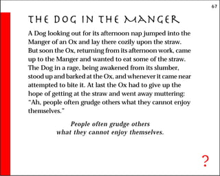 67
The Dog in the Manger
A Dog looking out for its afternoon nap jumped into the
Manger of an Ox and lay there cozily upon the straw.
But soon the Ox, returning from its afternoon work, came
up to the Manger and wanted to eat some of the straw.
The Dog in a rage, being awakened from its slumber,
stood up and barked at the Ox, and whenever it came near
attempted to bite it. At last the Ox had to give up the
hope of getting at the straw and went away muttering:
“Ah, people often grudge others what they cannot enjoy
themselves.”
People often grudge others
what they cannot enjoy themselves.
?
 