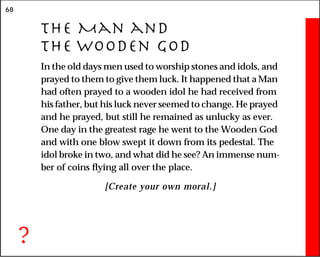 68
The Man and
the Wooden God
In the old days men used to worship stones and idols, and
prayed to them to give them luck. It happened that a Man
had often prayed to a wooden idol he had received from
his father, but his luck never seemed to change. He prayed
and he prayed, but still he remained as unlucky as ever.
One day in the greatest rage he went to the Wooden God
and with one blow swept it down from its pedestal. The
idol broke in two, and what did he see? An immense num-
ber of coins flying all over the place.
[Create your own moral.]
?
 